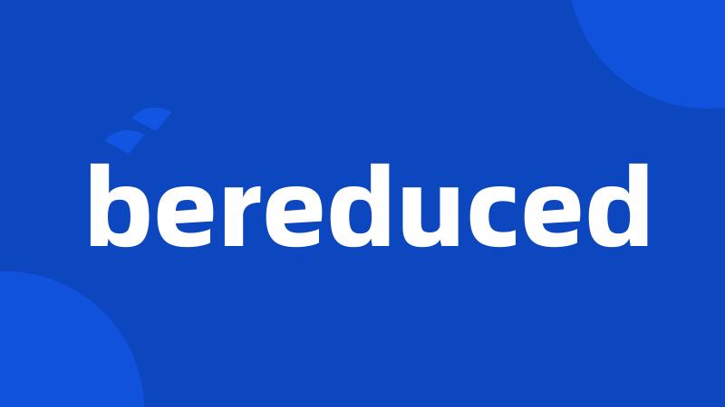 bereduced