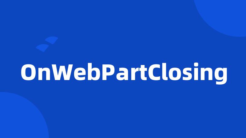 OnWebPartClosing