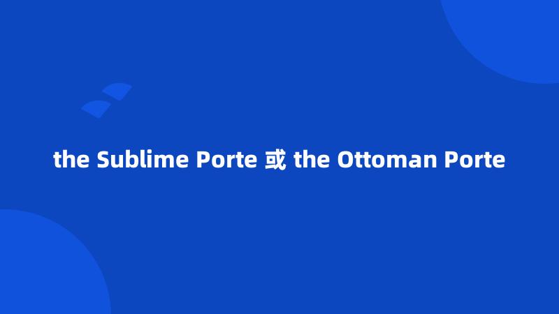 the Sublime Porte 或 the Ottoman Porte