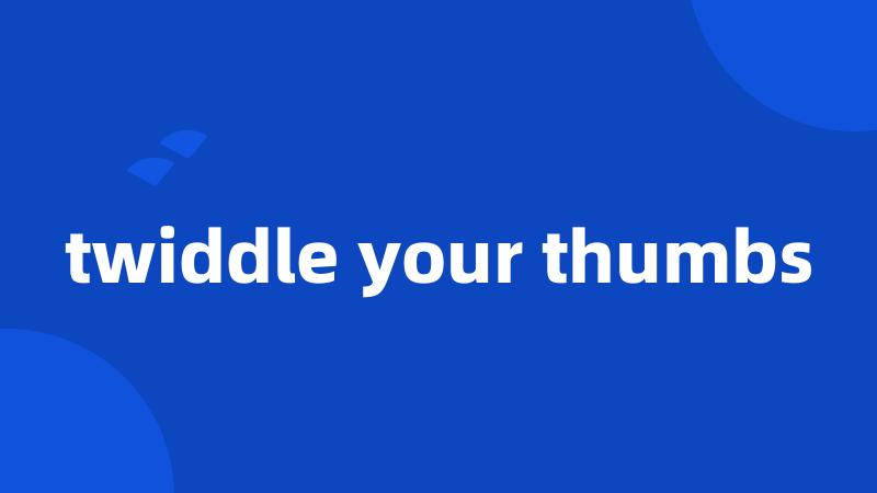 twiddle your thumbs