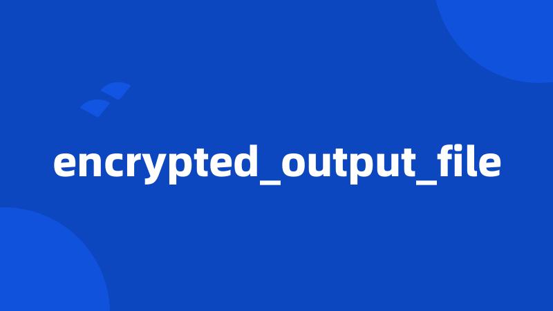 encrypted_output_file