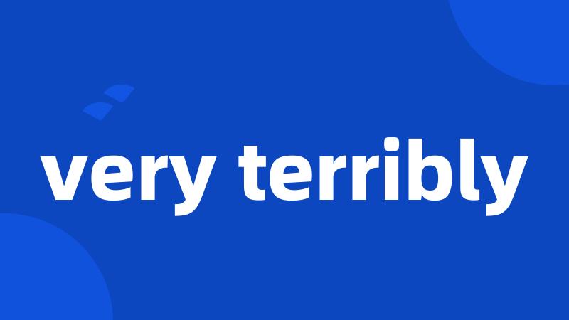 very terribly