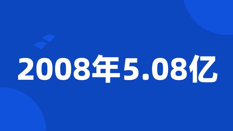 2008年5.08亿