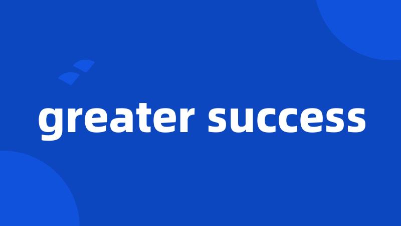 greater success