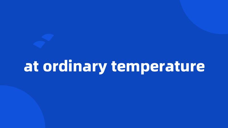 at ordinary temperature