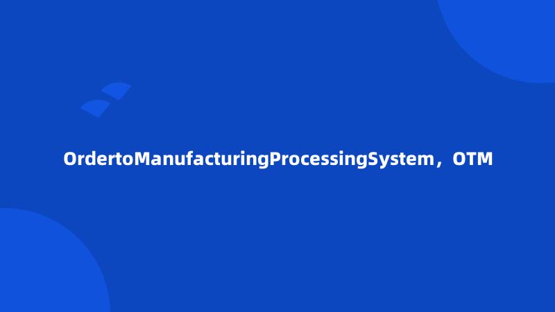 OrdertoManufacturingProcessingSystem，OTM