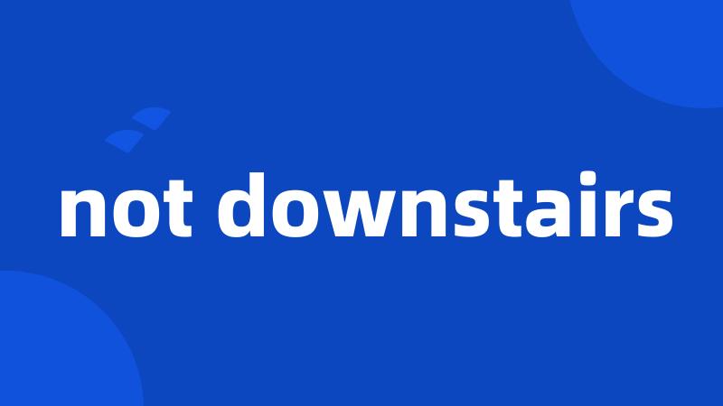 not downstairs