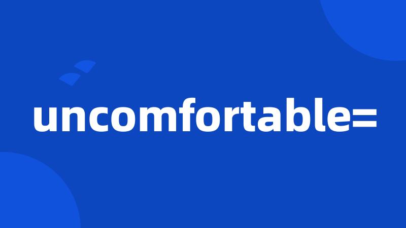 uncomfortable=