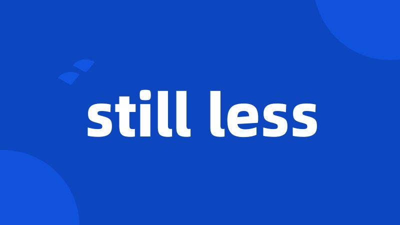 still less