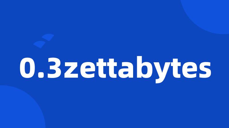 0.3zettabytes