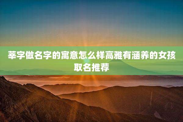 莘字做名字的寓意怎么样高雅有涵养的女孩取名推荐