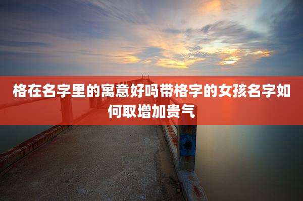 格在名字里的寓意好吗带格字的女孩名字如何取增加贵气
