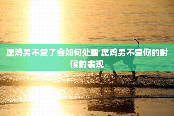 属鸡男不爱了会如何处理 属鸡男不爱你的时候的表现