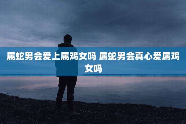 属蛇男会爱上属鸡女吗 属蛇男会真心爱属鸡女吗