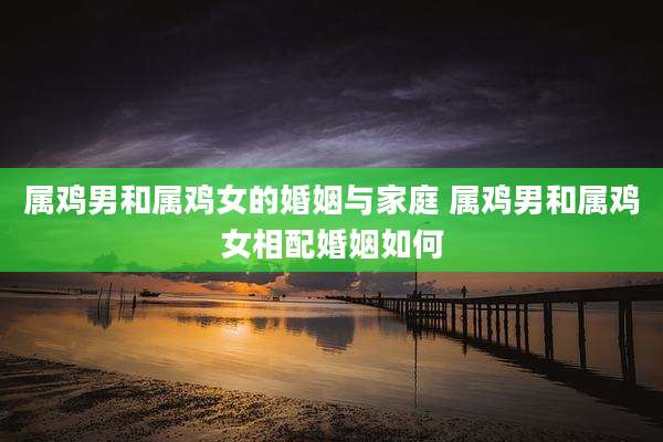 属鸡男和属鸡女的婚姻与家庭 属鸡男和属鸡女相配婚姻如何