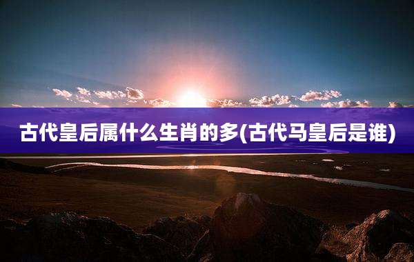 古代皇后属什么生肖的多(古代马皇后是谁)