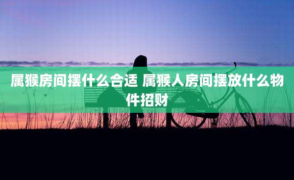 属猴房间摆什么合适 属猴人房间摆放什么物件招财