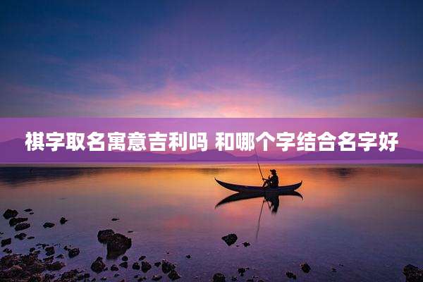 祺字取名寓意吉利吗 和哪个字结合名字好