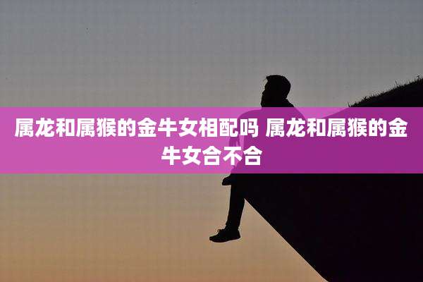 属龙和属猴的金牛女相配吗 属龙和属猴的金牛女合不合