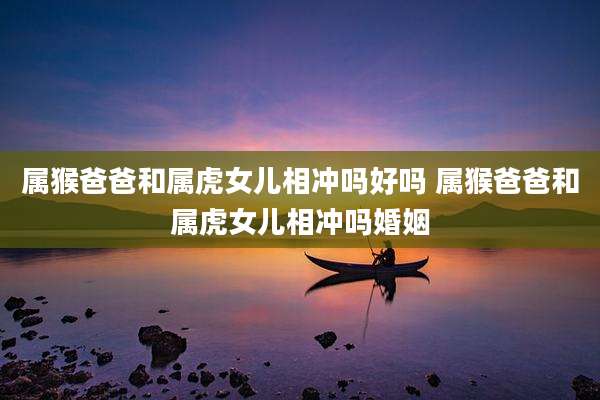 属猴爸爸和属虎女儿相冲吗好吗 属猴爸爸和属虎女儿相冲吗婚姻