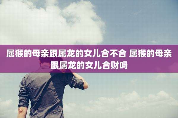 属猴的母亲跟属龙的女儿合不合 属猴的母亲跟属龙的女儿合财吗