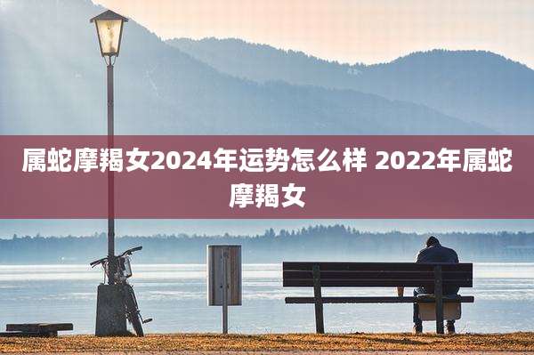 属蛇摩羯女2024年运势怎么样 2022年属蛇摩羯女