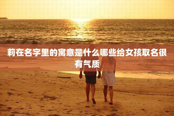 莉在名字里的寓意是什么哪些给女孩取名很有气质