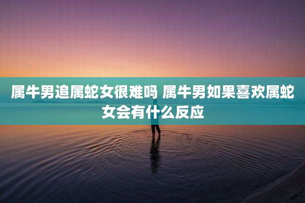 属牛男追属蛇女很难吗 属牛男如果喜欢属蛇女会有什么反应