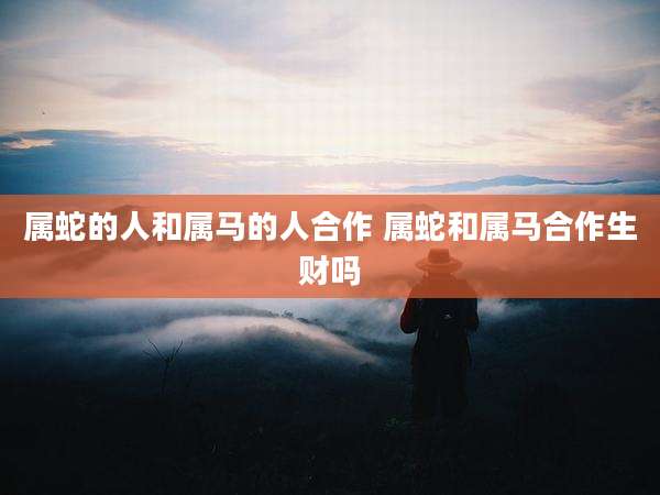 属蛇的人和属马的人合作 属蛇和属马合作生财吗