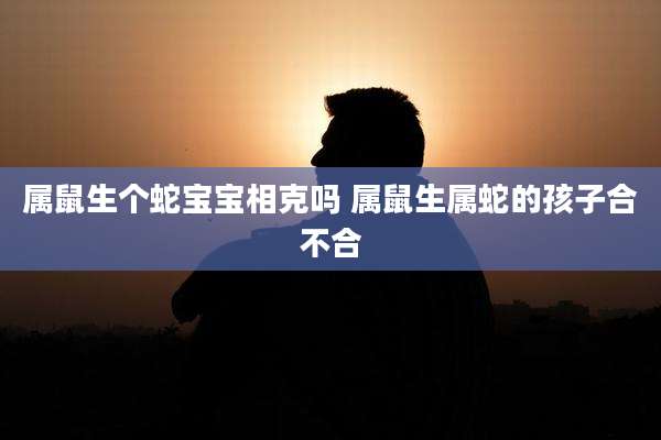 属鼠生个蛇宝宝相克吗 属鼠生属蛇的孩子合不合