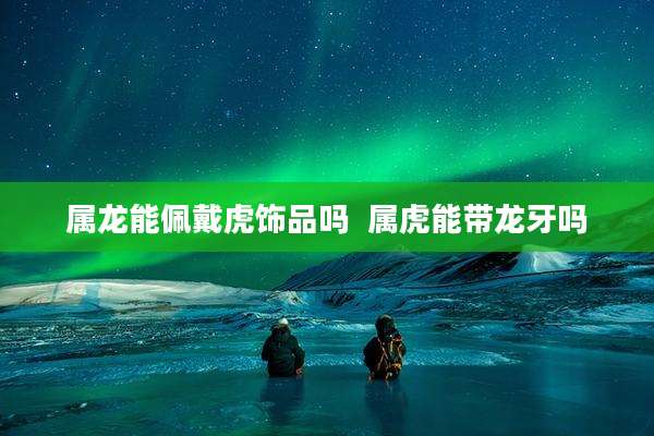 属龙能佩戴虎饰品吗  属虎能带龙牙吗