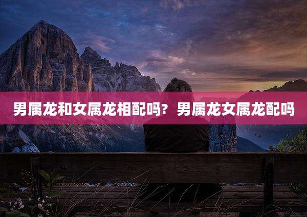 男属龙和女属龙相配吗?  男属龙女属龙配吗