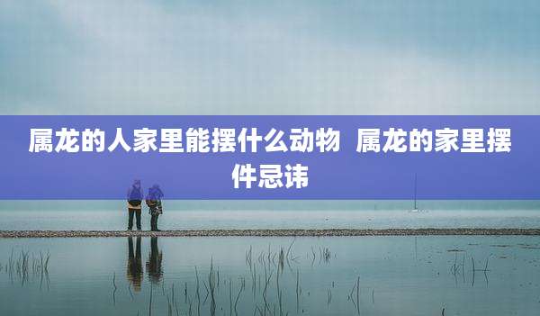 属龙的人家里能摆什么动物  属龙的家里摆件忌讳
