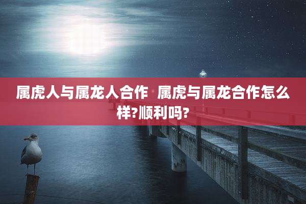 属虎人与属龙人合作  属虎与属龙合作怎么样?顺利吗?
