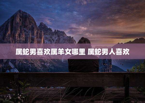 属蛇男喜欢属羊女哪里 属蛇男人喜欢