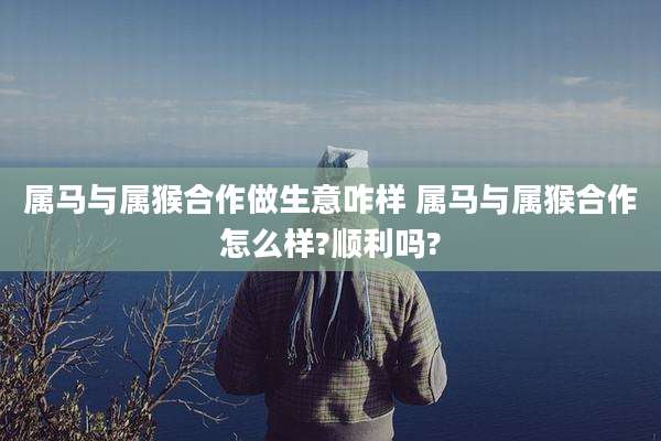 属马与属猴合作做生意咋样 属马与属猴合作怎么样?顺利吗?