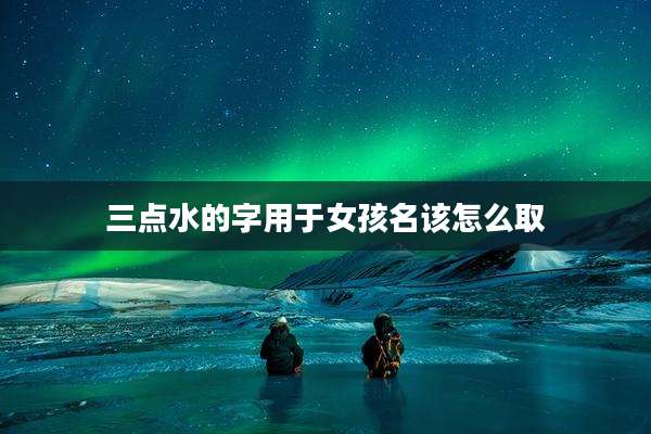 三点水的字用于女孩名该怎么取
