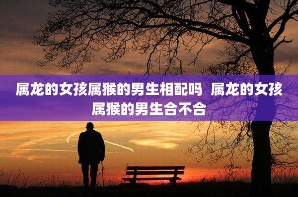 属龙的女孩属猴的男生相配吗  属龙的女孩属猴的男生合不合