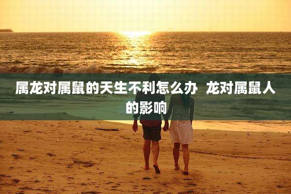 属龙对属鼠的天生不利怎么办  龙对属鼠人的影响