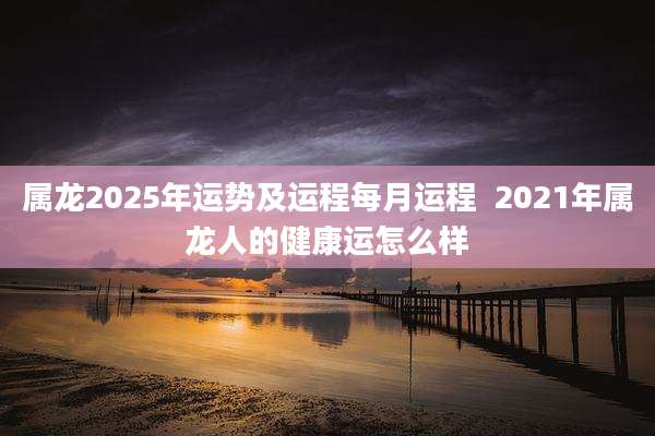 属龙2025年运势及运程每月运程  2021年属龙人的健康运怎么样