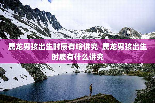 属龙男孩出生时辰有啥讲究  属龙男孩出生时辰有什么讲究