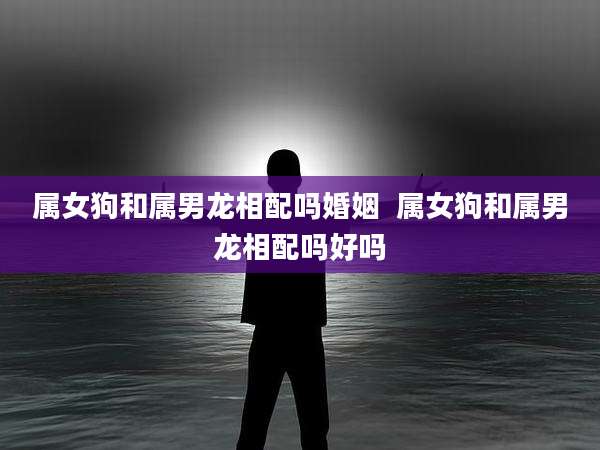 属女狗和属男龙相配吗婚姻  属女狗和属男龙相配吗好吗