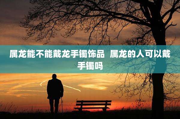 属龙能不能戴龙手镯饰品  属龙的人可以戴手镯吗