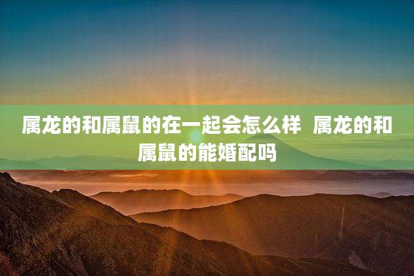 属龙的和属鼠的在一起会怎么样  属龙的和属鼠的能婚配吗