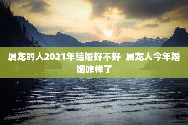 属龙的人2021年结婚好不好  属龙人今年婚姻咋样了