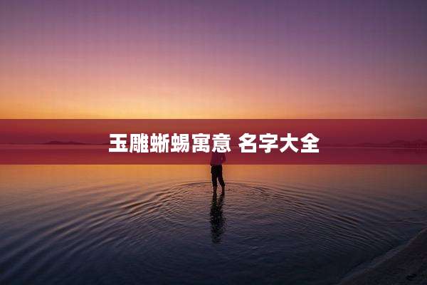 玉雕蜥蜴寓意 名字大全