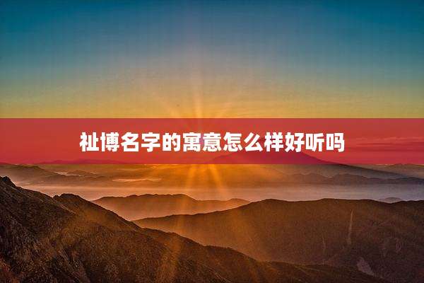祉博名字的寓意怎么样好听吗