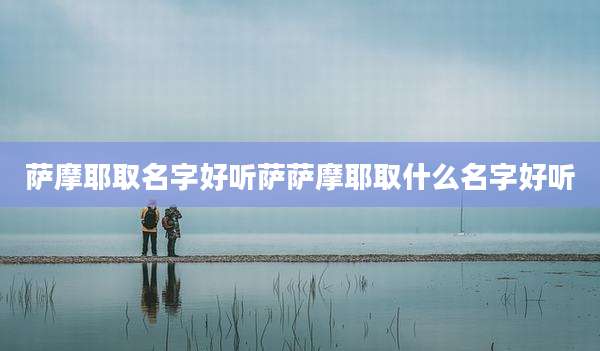 萨摩耶取名字好听萨萨摩耶取什么名字好听