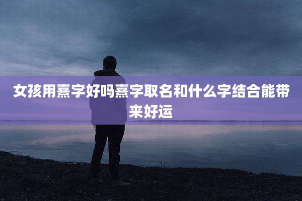 女孩用熹字好吗熹字取名和什么字结合能带来好运