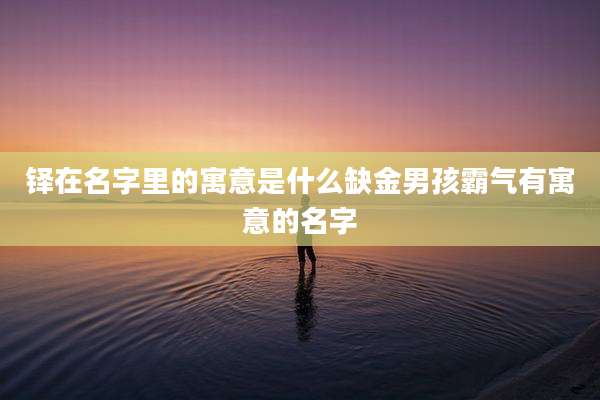 铎在名字里的寓意是什么缺金男孩霸气有寓意的名字